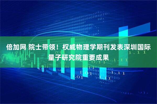 倍加网 院士带领！权威物理学期刊发表深圳国际量子研究院重要成果